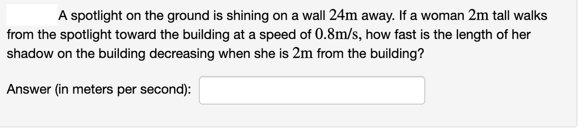 A spotlight on the ground is shining on a wall 24m away. If a woman 2m tall walks
from the spotlight toward the building at a speed of 0.8m/s, how fast is the length of her
shadow on the building decreasing when she is 2m from the building?
Answer (in meters per second):
