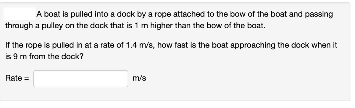 A boat is pulled into a dock by a rope attached to the bow of the boat and passing
through a pulley on the dock that is 1 m higher than the bow of the boat.
If the rope is pulled in at a rate of 1.4 m/s, how fast is the boat approaching the dock when it
is 9 m from the dock?
Rate =
m/s

