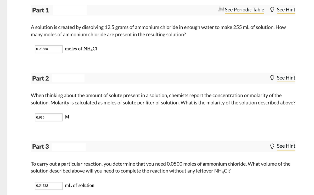 Part 1
l See Periodic Table O See Hint
A solution is created by dissolving 12.5 grams of ammonium chloride in enough water to make 255 mL of solution. How
many moles of ammonium chloride are present in the resulting solution?
0.23368
moles of NH4C1
Part 2
See Hint
When thinking about the amount of solute present in a solution, chemists report the concentration or molarity of the
solution. Molarity is calculated as moles of solute per liter of solution. What is the molarity of the solution described above?
0.916
M
Part 3
See Hint
To carry out a particular reaction, you determine that you need 0.0500 moles of ammonium chloride. What volume of the
solution described above will you need to complete the reaction without any leftover NH4CI?
0.54585
mL of solution
