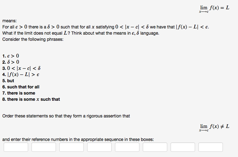 lim f(x) = L
means:
For all e > 0 there is a ô > 0 such that for all x satisfying 0 < ]x – c| < ô we have that |f(x) – L| < e.
What if the limit does not equal L? Think about what the means in e, ô language.
Consider the following phrases:
1. e > 0
2. 8 > 0
3.0 < |x – c| < ô
4. [f(x) – L| > e
5. but
6. such that for all
7. there is some
8. there is some x such that
Order these statements so that they form a rigorous assertion that
lim f(x) # L
and enter their reference numbers in the appropriate sequence in these boxes:
