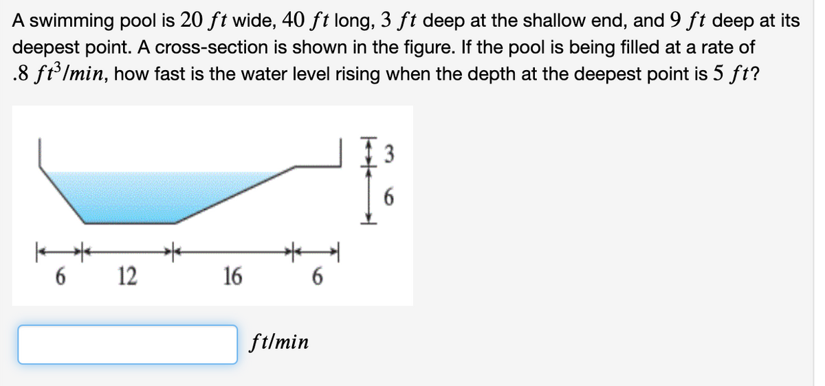 A swimming pool is 20 ft wide, 40 ft long, 3 ft deep at the shallow end, and 9 ft deep at its
deepest point. A cross-section is shown in the figure. If the pool is being filled at a rate of
.8 ft lmin, how fast is the water level rising when the depth at the deepest point is 5 ft?
3
6.
12
16
6
ftlmin
6
