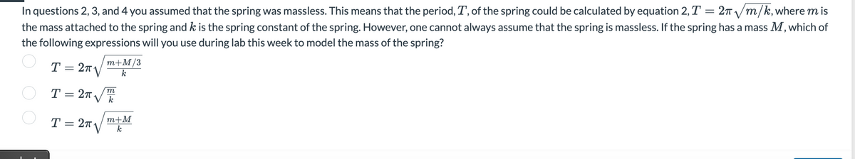 In questions 2, 3, and 4 you assumed that the spring was massless. This means that the period, T, of the spring could be calculated by equation 2, T = 2π//m/k, where m is
the mass attached to the spring and k is the spring constant of the spring. However, one cannot always assume that the spring is massless. If the spring has a mass M, which of
the following expressions will you use during lab this week to model the mass of the spring?
m+M/3
k
T = 2√
m
T = 2√√Th
m+M
T = 2TV k