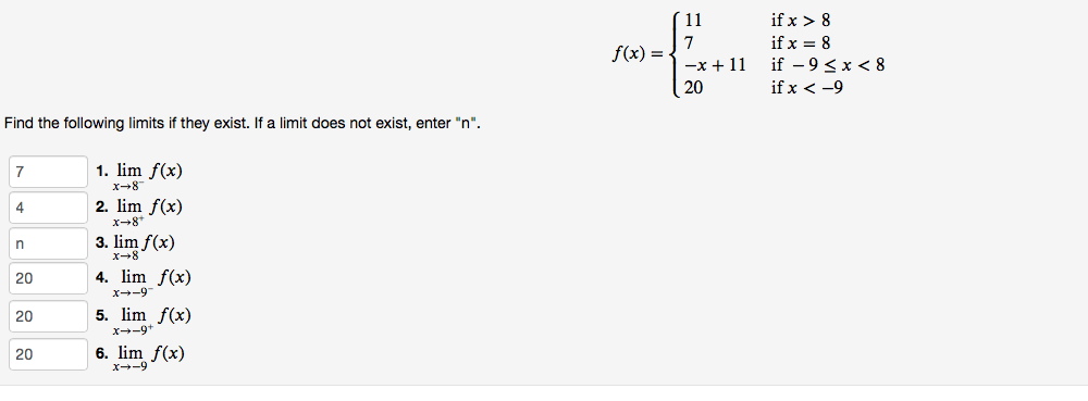 ´ 11
if x > 8
7
f(x) =
if x = 8
if - 9<x < 8
-x + 11
20
if x < -9
Find the following limits if they exist. If a limit does not exist, enter "n".
1. lim f(x)
x-8
7
4
2. lim f(x)
x-8*
3. lim f(x)
4. lim f(x)
x--9
20
20
5. lim f(x)
X--9*
20
6. lim f(x)
x--9
