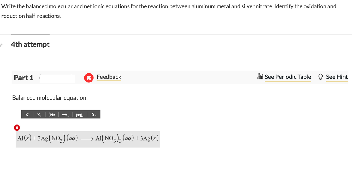 Write the balanced molecular and net ionic equations for the reaction between aluminum metal and silver nitrate. Identify the oxidation and
reduction half-reactions.
4th attempt
Part 1
Feedback
i See Periodic Table
See Hint
Balanced molecular equation:
x | x. | Не
(aq),
Al(s) + 3Ag(NO,) (aq) →
Al(NO,), (ag) + 3Ag(s)
