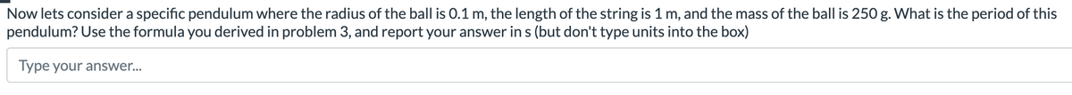 Now lets consider a specific pendulum where the radius of the ball is 0.1 m, the length of the string is 1 m, and the mass of the ball is 250 g. What is the period of this
pendulum? Use the formula you derived in problem 3, and report your answer in s (but don't type units into the box)
Type your answer...