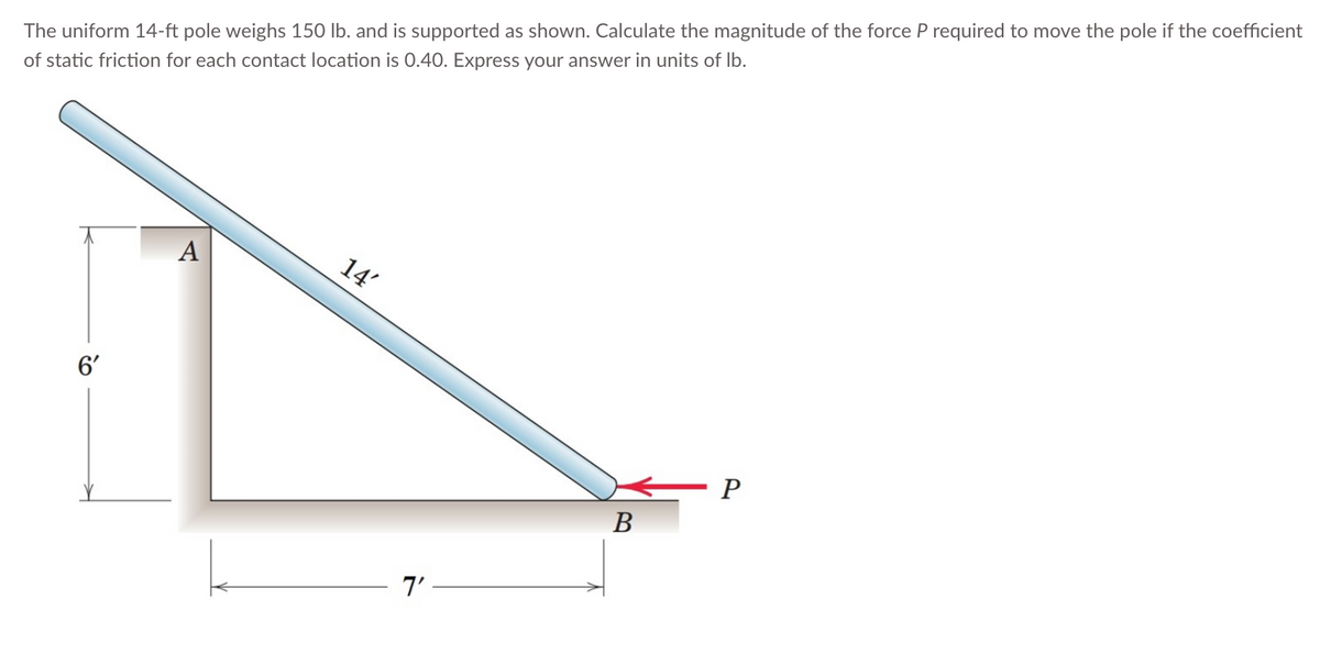 The uniform 14-ft pole weighs 150 lb. and is supported as shown. Calculate the magnitude of the force P required to move the pole if the coefficient
of static friction for each contact location is 0.40. Express your answer in units of lb.
6'
A
14'
- יך
B
- P