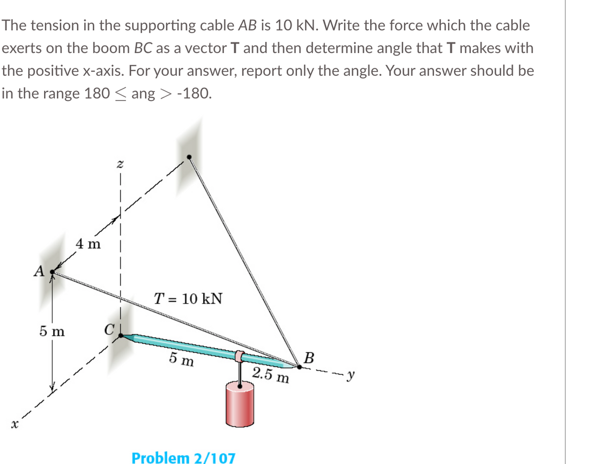 The tension in the supporting cable AB is 10 kN. Write the force which the cable
exerts on the boom BC as a vector T and then determine angle that T makes with
the positive x-axis. For your answer, report only the angle. Your answer should be
in the range 180 ≤ ang > -180.
x
A
5 m
4 m
T = 10 KN
5 m
Problem 2/107
2.5 m
B