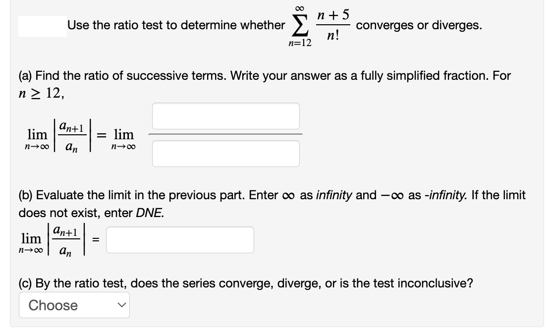 п+5
Use the ratio test to determine whether
converges or diverges.
п!
n=12
(a) Find the ratio of successive terms. Write your answer as a fully simplified fraction. For
n > 12,
an+1
lim
lim
n→00
an
(b) Evaluate the limit in the previous part. Enter o as infinity and -o as -infinity. If the limit
does not exist, enter DNE.
аn+1
lim
an
(c) By the ratio test, does the series converge, diverge, or is the test inconclusive?
Choose
