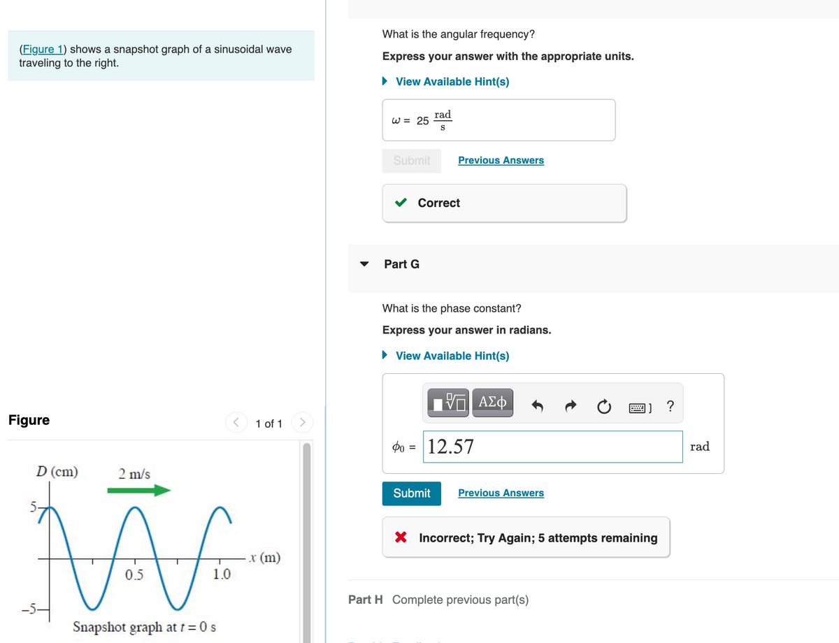 (Figure 1) shows a snapshot graph of a sinusoidal wave
traveling to the right.
Figure
D (cm)
2 m/s
M
0.5
Snapshot graph at t = 0 s
T
1.0
1 of 1
x (m)
What is the angular frequency?
Express your answer with the appropriate units.
► View Available Hint(s)
W = 25
Submit
Part G
rad
S
Correct
Previous Answers
What is the phase constant?
Express your answer in radians.
► View Available Hint(s)
Submit
0 = 12.57
ΑΣΦ
Previous Answers
X Incorrect; Try Again; 5 attempts remaining
Part H Complete previous part(s)
rad