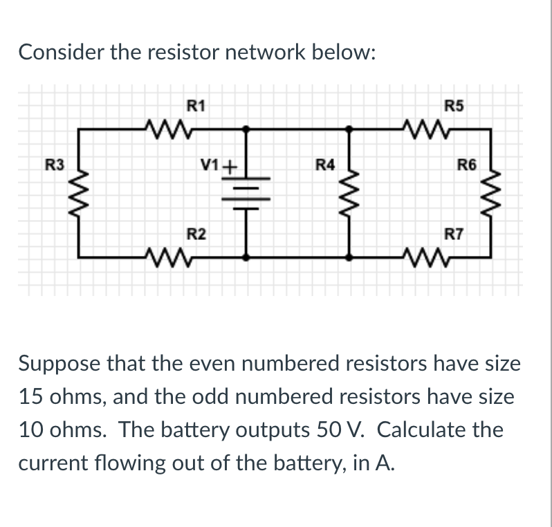 Consider the resistor network below:
R1
R5
R3
V1+
R4
R6
R2
R7
Suppose that the even numbered resistors have size
15 ohms, and the odd numbered resistors have size
10 ohms. The battery outputs 50 V. Calculate the
current flowing out of the battery, in A.
