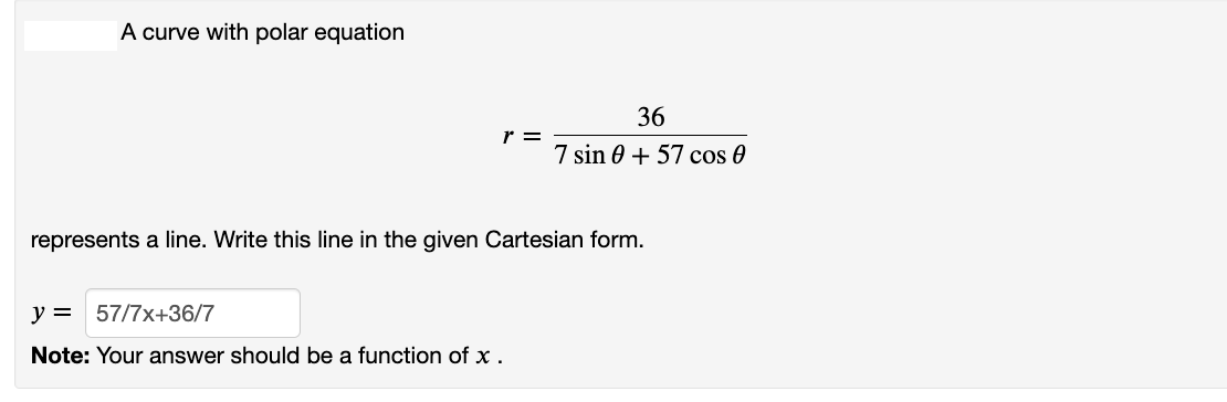 A curve with polar equation
r =
represents a line. Write this line in the given Cartesian form.
y = 57/7x+36/7
Note: Your answer should be a function of x.
36
7 sin 0 + 57 cos 0