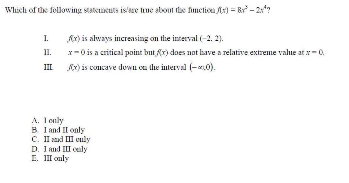 Which of the following statements is/are true about the function (x) = 8r – 2x?
I.
Ax) is always increasing on the interval (-2, 2).
II.
x = 0 is a critical point but f(x) does not have a relative extreme value at x = 0.
III.
Ax) is concave down on the interval (-0.0).
A. I only
B. I and II only
C. II and III only
D. I and III only
E. III only
