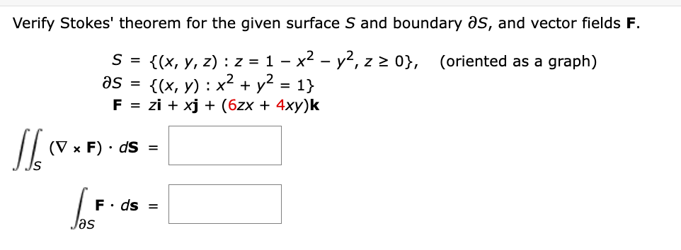 Verify Stokes' theorem for the given surface S and boundary S, and vector fields F.
(oriented as a graph)
S = {(x, y, z): z = 1 - x² - y², z ≥ 0},
{(x, y) x² + y² = 1}
as
:
F = zi + xj + (6zx + 4xy)k
1/₂ (VxF).
IS
=
(V x F) ds =
F. ds =
Jas