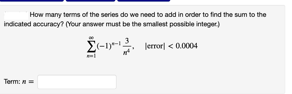 How many terms of the series do we need to add in order to find the sum to the
indicated accuracy? (Your answer must be the smallest possible integer.)
Σ(-1) -1.
3
nª
error] < 0.0004
n=1
Term: n =