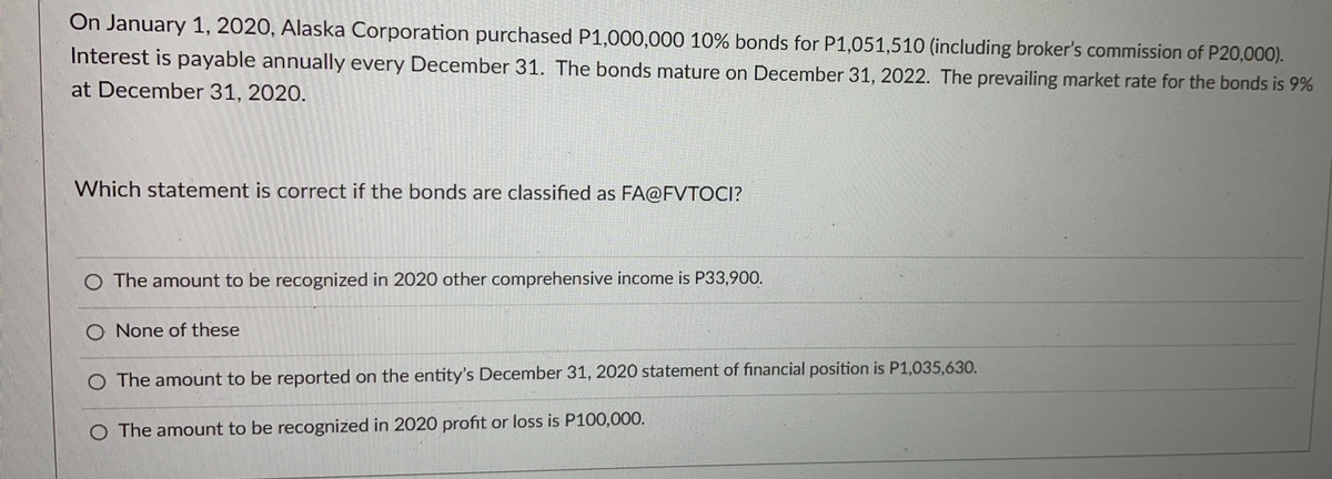 On January 1, 2020, Alaska Corporation purchased P1,000,000 10% bonds for P1,051,510 (including broker's commission of P20,000).
Interest is payable annually every December 31. The bonds mature on December 31, 2022. The prevailing market rate for the bonds is 9%
at December 31, 2020.
Which statement is correct if the bonds are classified as FA@FVTOCI?
The amount to be recognized in 2020 other comprehensive income is P33,900.
O None of these
The amount to be reported on the entity's December 31, 2020 statement of financial position is P1,035,630.
O The amount to be recognized in 2020 profit or loss is P100,000.
