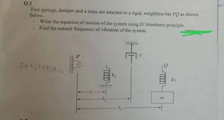 Q.2
Two springs, damper and a mass are attached to a rigid, weightless bar PQ as shown
below.
Write the equation of motion of the system using D'Alemberts principle.
Find the natural frequency of vibration of the system.
J6+ (kde) ds.
C
0000
m