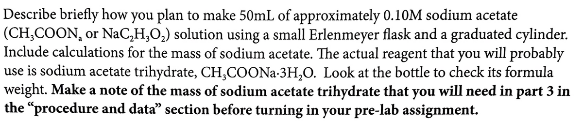 Describe briefly how you plan to make 50mL of approximately 0.10M sodium acetate
(CH,COON, or NaC,H,O,) solution using a small Erlenmeyer flask and a graduated cylinder.
Include calculations for the mass of sodium acetate. The actual
reagent
that
you
will probably
use is sodium acetate trihydrate, CH,COONA-3H,O. Look at the bottle to check its formula
weight. Make a note of the mass of sodium acetate trihydrate that you will need in part 3 in
the "procedure and data" section before turning in your pre-lab assignment.
