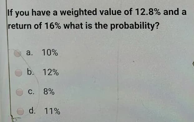 If you have a weighted value of 12.8% and a
return of 16% what is the probability?
a. 10%
b. 12%
C. 8%
d. 11%
