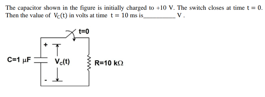 The capacitor shown in the figure is initially charged to +10 V. The switch closes at time t = 0.
Then the value of Vc(t) in volts at time t = 10 ms is_
V.
t=0
C=1 µF
Vc(t)
R=10 k2
