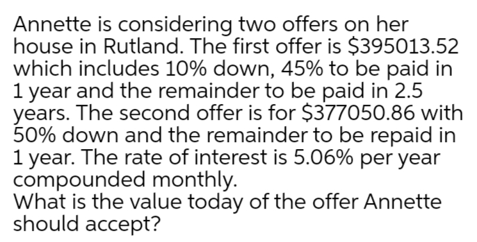 Annette is considering two offers on her
house in Rutland. The first offer is $395013.52
which includes 10% down, 45% to be paid in
1 year and the remainder to be paid in 2.5
years. The second offer is for $377050.86 with
50% down and the remainder to be repaid in
1 year. The rate of interest is 5.06% per year
compounded monthly.
What is the value today of the offer Annette
should accept?
