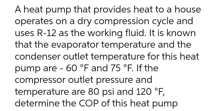 A heat pump that provides heat to a house
operates on a dry compression cycle and
uses R-12 as the working fluid. It is known
that the evaporator temperature and the
condenser outlet temperature for this heat
pump are - 60 °F and 75 °F. If the
compressor outlet pressure and
temperature are 80 psi and 120 °F,
determine the COP of this heat pump