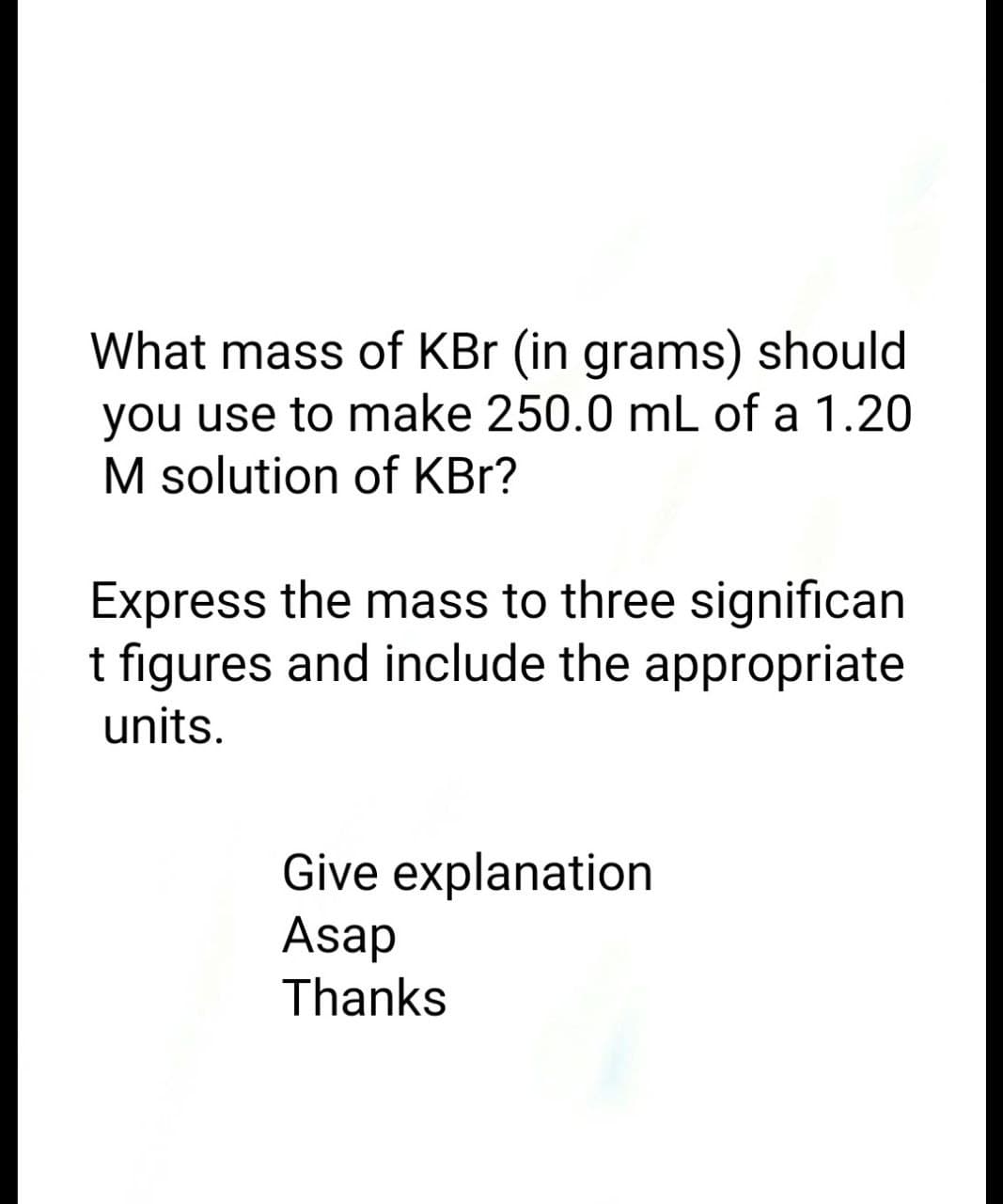 What mass of KBr (in grams) should
you use to make 250.0 mL of a 1.20
M solution of KBr?
Express the mass to three significan
t figures and include the appropriate
units.
Give explanation
Asap
Thanks