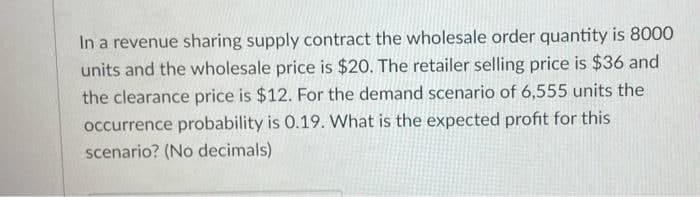 In a revenue sharing supply contract the wholesale order quantity is 8000
units and the wholesale price is $20. The retailer selling price is $36 and
the clearance price is $12. For the demand scenario of 6,555 units the
occurrence probability is 0.19. What is the expected profit for this
scenario? (No decimals)
