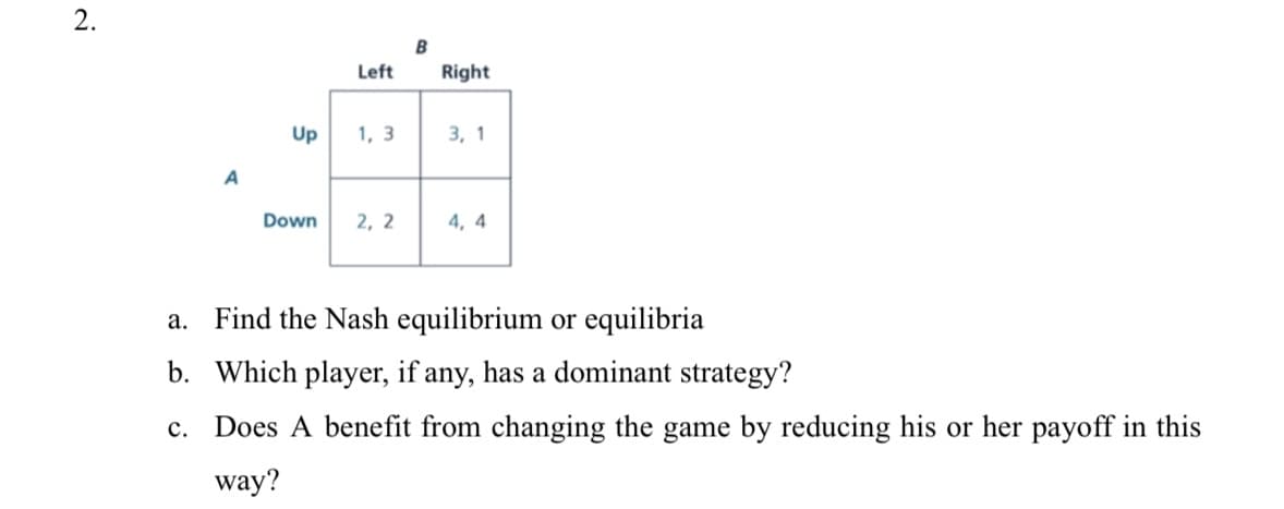 2.
B
Left
Right
Up
1, 3
3, 1
A
Down
2, 2
4, 4
a. Find the Nash equilibrium or equilibria
b. Which player, if any, has a dominant strategy?
с.
Does A benefit from changing the game by reducing his or her payoff in this
way?
