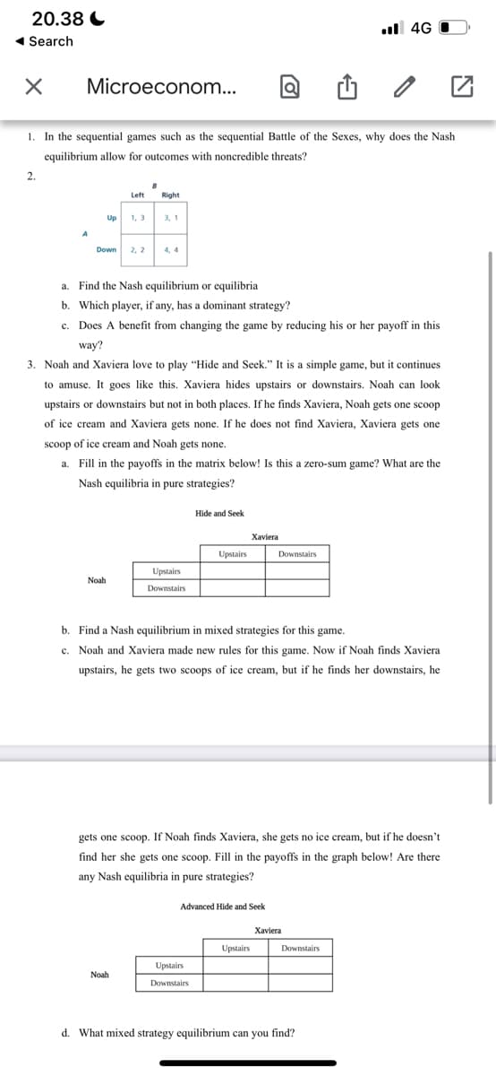 20.38 C
1 Search
il 4G O
Microeconom...
1. In the sequential games such as the sequential Battle of the Sexes, why does the Nash
equilibrium allow for outcomes with noncredible threats?
2.
Left
Right
Up
1, 3
3, 1
Down
2, 2
4, 4
a. Find the Nash equilibrium or equilibria
b. Which player, if any, has a dominant strategy?
c. Does A benefit from changing the game by reducing his or her payoff in this
way?
3. Noah and Xaviera love to play "Hide and Seek." It is a simple game, but it continues
to amuse. It goes like this. Xaviera hides upstairs or downstairs. Noah can look
upstairs or downstairs but not in both places. If he finds Xaviera, Noah gets one scoop
of ice cream and Xaviera gets none. If he does not find Xaviera, Xaviera gets one
scoop of ice cream and Noah gets none.
a. Fill in the payoffs in the matrix below! Is this a zero-sum game? What are the
Nash equilibria in pure strategies?
Hide and Seek
Xaviera
Upstairs
Downstairs
Upstairs
Noah
Downstairs
b. Find a Nash equilibrium in mixed strategies for this game.
c. Noah and Xaviera made new rules for this game. Now if Noah finds Xaviera
upstairs, he gets two scoops of ice cream, but if he finds her downstairs, he
gets one scoop. If Noah finds Xaviera, she gets no ice cream, but if he doesn't
find her she gets one scoop. Fill in the payoffs in the graph below! Are there
any Nash equilibria in pure strategies?
Advanced Hide and Seek
Xaviera
Upstairs
Downstairs
Upstairs
Noah
Downstairs
d. What mixed strategy equilibrium can you find?
