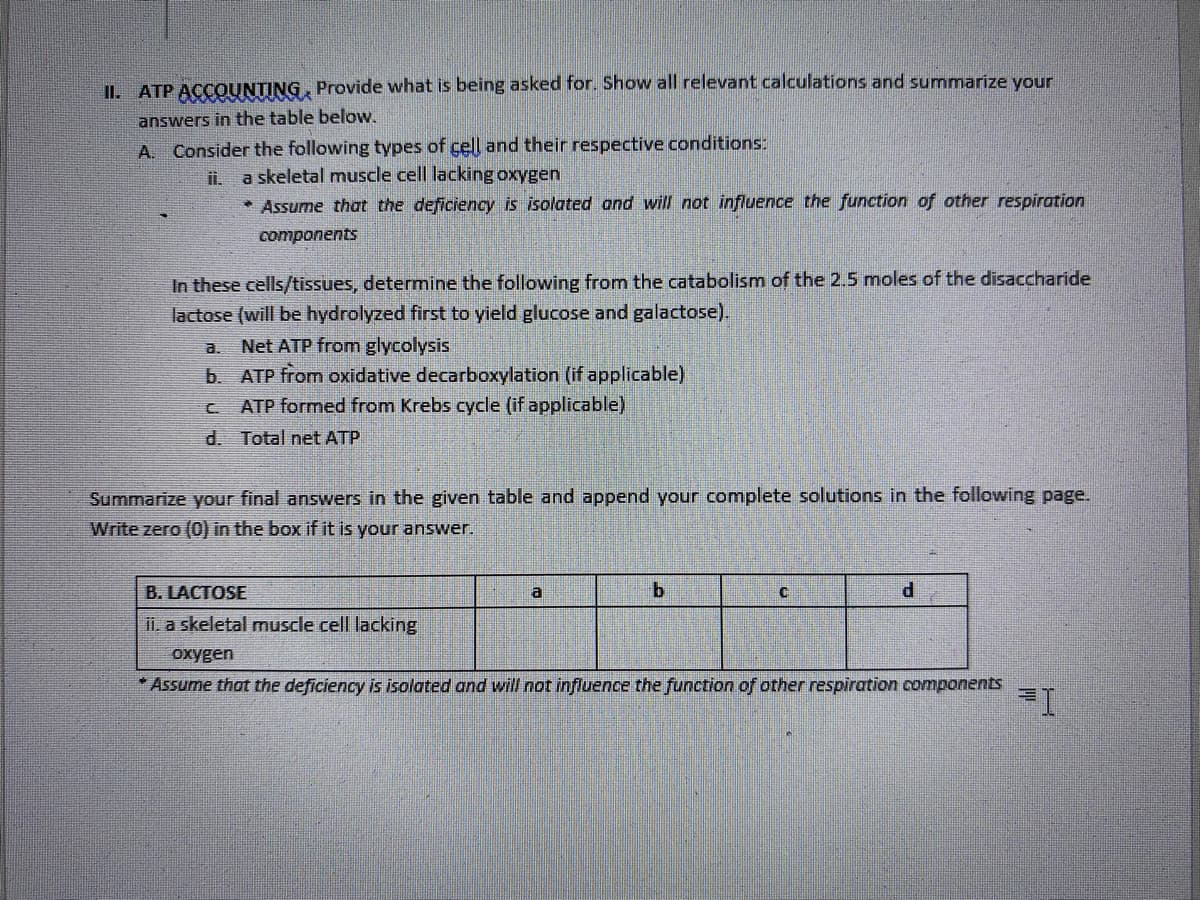 II. ATP ACCOUNTING, Provide what is being asked for. Show all relevant calculations and summarize your
answers in the table below.
A. Consider the following types of cell and their respective conditions:
ii.
a skeletal muscle cell lacking oxygen
* Assume that the deficiency is isolated and will not influence the function of other respiration
components
In these cells/tissues, determine the following from the catabolism of the 2.5 moles of the disaccharide
lactose (will be hydrolyzed first to yield glucose and galactose).
Net ATP from glycolysis
b. ATP from oxidative decarboxylation (if applicable)
C
ATP formed from Krebs cycle (if applicable)
d.
Total net ATP
Summarize your final answers in the given table and append your complete solutions in the following page.
Write zero (0) in the box if it is your answer.
B. LACTOSE
a
b
C
d
ii. a skeletal muscle cell lacking
oxygen
*Assume that the deficiency is isolated and will not influence the function of other respiration components
=I