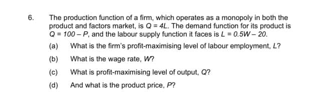 6.
The production function of a firm, which operates as a monopoly in both the
product and factors market, is Q = 4L. The demand function for its product is
Q = 100-P, and the labour supply function it faces is L = 0.5W- 20.
(a)
What is the firm's profit-maximising level of labour employment, L?
What is the wage rate, W?
What is profit-maximising level of output, Q?
And what is the product price, P?
(b)
(c)
(d)