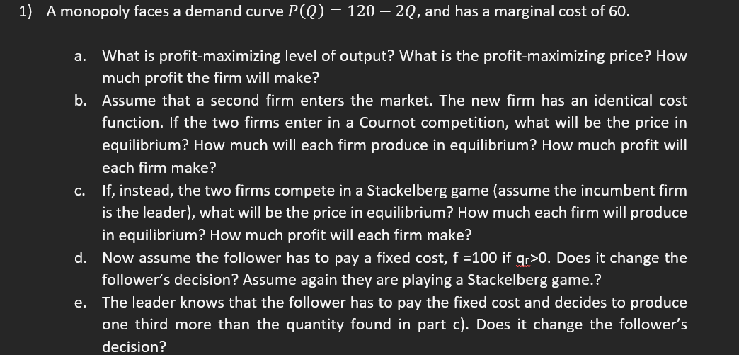 1) A monopoly faces a demand curve P(Q) = 120 – 2Q, and has a marginal cost of 60.
a. What is profit-maximizing level of output? What is the profit-maximizing price? How
much profit the firm will make?
b. Assume that a second firm enters the market. The new firm has an identical cost
function. If the two firms enter in a Cournot competition, what will be the price in
equilibrium? How much will each firm produce in equilibrium? How much profit will
each firm make?
c. If, instead, the two firms compete in a Stackelberg game (assume the incumbent firm
is the leader), what will be the price in equilibrium? How much each firm will produce
in equilibrium? How much profit will each firm make?
d. Now assume the follower has to pay a fixed cost, f =100 if q>0. Does it change the
follower's decision? Assume again they are playing a Stackelberg game.?
e. The leader knows that the follower has to pay the fixed cost and decides
produce
one third more than the quantity found in part c). Does it change the follower's
decision?