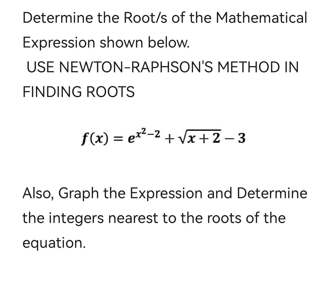 Determine the Root/s of the Mathematical
Expression shown below.
USE NEWTON-RAPHSON'S METHOD IN
FINDING ROOTS
f(x) = ex²−²+√x+2-3
Also, Graph the Expression and Determine
the integers nearest to the roots of the
equation.