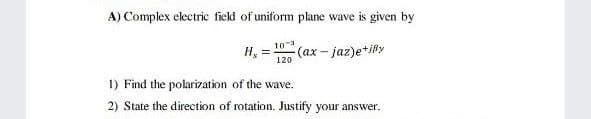 A) Complex electric field of uniform plane wave is given by
10
H,
(ax-jaz)e*ily
120
1) Find the polarization of the wave.
2) State the direction of rotation. Justify your answer.
