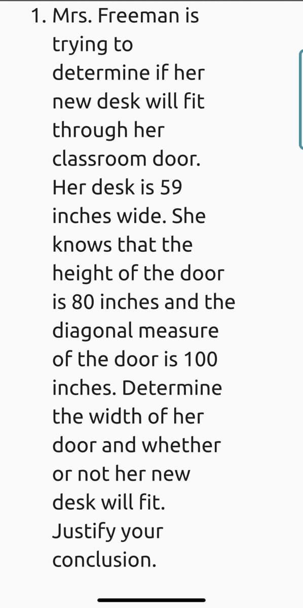 1. Mrs. Freeman is
trying to
determine if her
new desk will fit
through her
classroom door.
Her desk is 59
inches wide. She
knows that the
height of the door
is 80 inches and the
diagonal measure
of the door is 100
inches. Determine
the width of her
door and whether
ог not her mew
desk will fit.
Justify your
conclusion.
