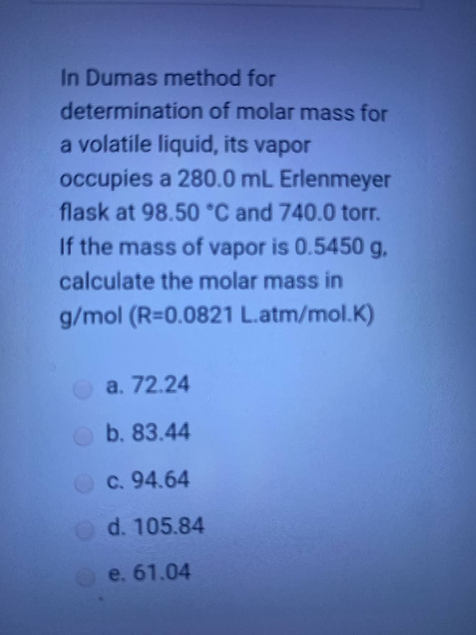 In Dumas method for
determination of molar mass for
a volatile liquid, its vapor
occupies a 280.0 mL Erlenmeyer
flask at 98.50 °C and 740.0 torr.
If the mass of vapor is 0.5450 g,
calculate the molar mass in
g/mol (R=0.0821 L.atm/mol.K)
a. 72.24
b. 83.44
c. 94.64
d. 105.84
e. 61.04

