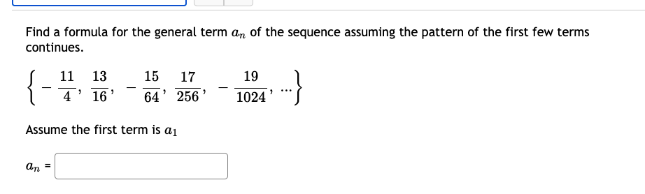Find a formula for the general term an of the sequence assuming the pattern of the first few terms
continues.
}
11 13
15
17
19
4
16
64' 256 '
1024
Assume the first term is a1
An
