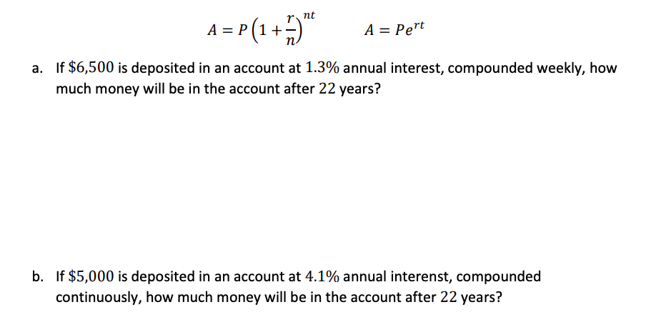 r nt
A = P (1 +)*
A = Pert
a. If $6,500 is deposited in an account at 1.3% annual interest, compounded weekly, how
much money will be in the account after 22 years?
