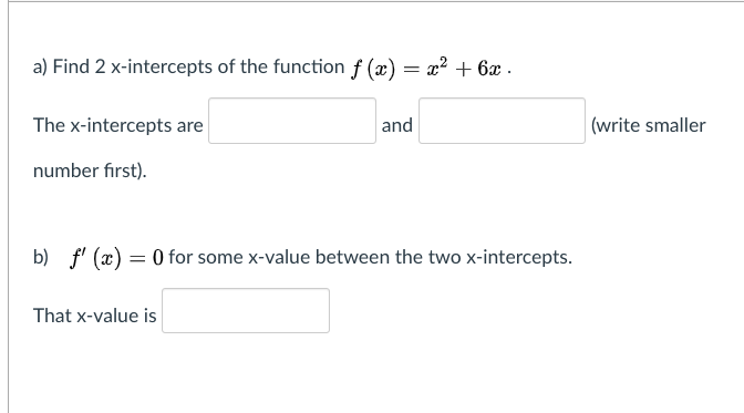 a) Find 2 x-intercepts of the function f (x) = x? + 6x .
The x-intercepts are
and
|(write smaller
number fırst).
b) f' (x) = 0 for some x-value between the two x-intercepts.
That x-value is
