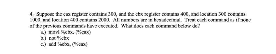 4. Suppose the eax register contains 300, and the ebx register contains 400, and location 300 contains
1000, and location 400 contains 2000. All numbers are in hexadecimal. Treat each command as if none
of the previous commands have executed. What does each command below do?
a.) movl %ebx, (%eax)
b.) not %ebx
c.) add %ebx, (%eax)

