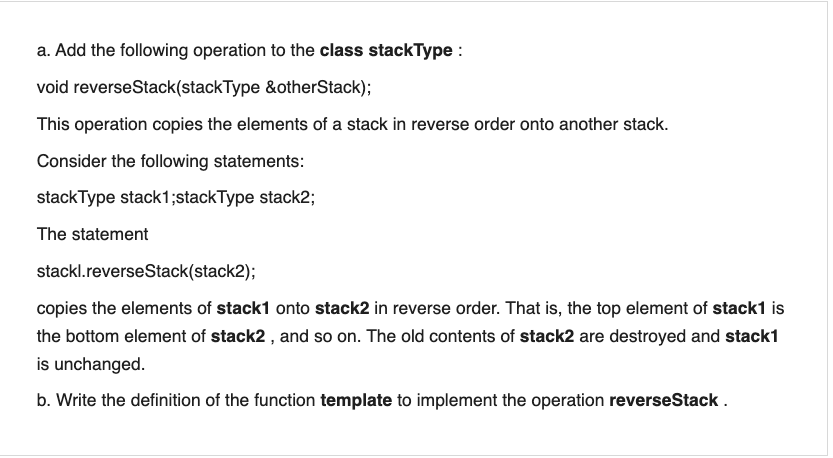 a. Add the following operation to the class stackType :
void reverseStack(stackType &otherStack);
This operation copies the elements of a stack in reverse order onto another stack.
Consider the following statements:
stackType stack1;stackType stack2;
The statement
stackl.reverseStack(stack2);
copies the elements of stack1 onto stack2 in reverse order. That is, the top element of stack1 is
the bottom element of stack2 , and so on. The old contents of stack2 are destroyed and stack1
is unchanged.
b. Write the definition of the function template to implement the operation reverseStack .
