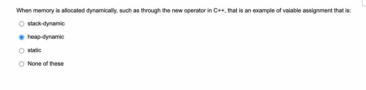 When memory is allocated dynamically, such as through the new operator in C++, that is an example of vaiable assignment that is:
stack-dynamic
O heap-dynamic
static
None of these
