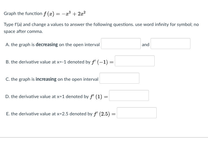 Graph the function f (æ) = -æ³ + 2x²
Type f'(a) and change a values to answer the following questions. use word infinity for symbol; no
space after comma.
A. the graph is decreasing on the open interval
and
