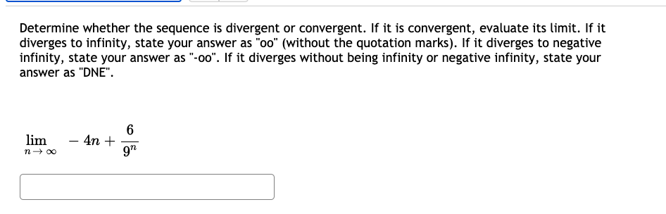 Determine whether the sequence is divergent or convergent. If it is convergent, evaluate its limit. If it
diverges to infinity, state your answer as "oo" (without the quotation marks). If it diverges to negative
infinity, state your answer as "-oo". If it diverges without being infinity or negative infinity, state your
answer as "DNE".
6
- 4n +
9"
lim
n- 00
