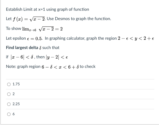 Establish Limit at x=1 using graph of function
Let f (x)
Væ – 2. Use Desmos to graph the function.
To show lim,6 væ – 2 = 2
|
Let epsilon e = 0.5. In graphing calculator, graph the region 2 – € < y < 2 + €
Find largest delta 8 such that
if Jx – 6| < 6, then |y – 2| < e
Note: graph region 6 – 8 < x < 6 + 8 to check
O 1.75
O 2
2.25
