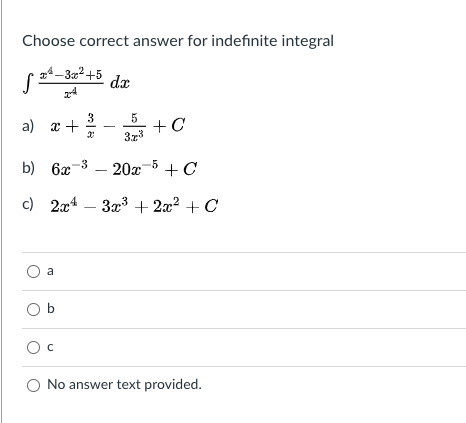 Choose correct answer for indefinite integral
14-32+5
dx
3
a) x +
5
+ C
3z3
b) 6x-3 – 20x-5+C
c) 2ас4 — За3 + 2:? + С
a
O b
Ос
O No answer text provided.
