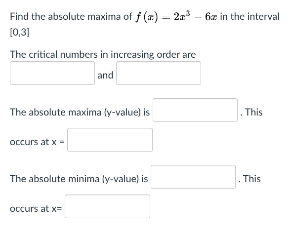 Find the absolute maxima of f (x) = 2x³ – 6x in the interval
[0,3]
The critical numbers in increasing order are
and
The absolute maxima (y-value) is
. This
occurs at x =
The absolute minima (y-value) is
This
occurs at x=
