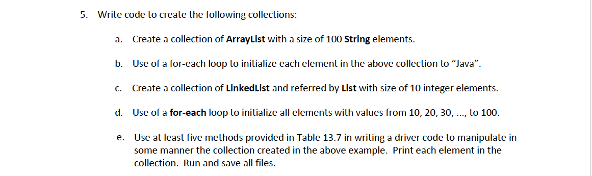 5. Write code to create the following collections:
a.
Create a collection of ArrayList with a size of 100 String elements.
b. Use of a for-each loop to initialize each element in the above collection to "Java".
c. Create a collection of LinkedList and referred by List with size of 10 integer elements.
d. Use of a for-each loop to initialize all elements with values from 10, 20, 30, ..., to 100.
Use at least five methods provided in Table 13.7 in writing a driver code to manipulate in
some manner the collection created in the above example. Print each element in the
е.
collection. Run and save all files.
