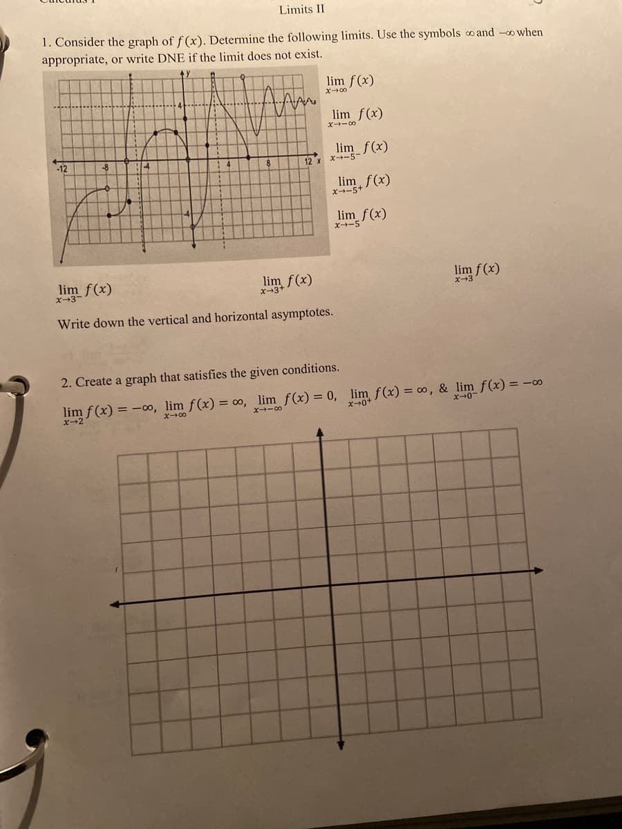 Limits II
1. Consider the graph of f (x). Determine the following limits. Use the symbols o and -o when
appropriate, or write DNE if the limit does not exist.
lim f(x)
X00
lim f(x)
Y -00
lim f(x)
-12
-8
12 x
x-5
lim, f(x)
x--5
lim f(x)
X→ー5
lim f(x)
f(x)
lim f (x)
x-3-
Write down the vertical and horizontal asymptotes.
2. Create a graph that satisfies the given conditions.
lim f (x) = -0o, lim f(x) = ∞, lim f(x) = 0, lim f(x) = ∞, & lim f(x) = -0
X00
ズ→ー
x+0+
x+0
