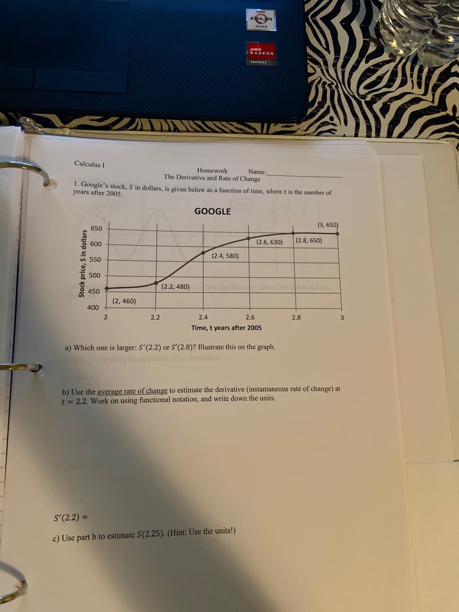 HLON
Calculus I
Homework
The Derivative and Rate of Change
1. Google's stock, S in dollars, is given bclow as a function of time, where t is the number of
Name:
years after 2005.
GOOGLE
(3, 650)
650
(2.6, 630)
(2.8, 650)
600
(2.4, 580)
550
500
(2.2, 480)
the ine and sine
450
(2, 460)
400
2.2
2.4
2.6
2.8
Time, t years after 2005
a) Which one is larger: S'(2.2) or S'(2.8)? Illustrate this on the graph.
the definition of the denvve
b) Use the average rate of change to estimate the derivative (instantaneous rate of change) at
t = 2.2. Work on using functional notation, and write down the units.
S'(2.2) -
c) Use part b to estimate S(2.25). (Hint: Use the units!)
Stock price, S in dollars
